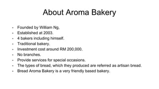 About Aroma Bakery
- Founded by William Ng,
- Established at 2003.
- 4 bakers including himself.
- Traditional bakery.
- Investment cost around RM 200,000.
- No branches.
- Provide services for special occasions.
- The types of bread, which they produced are referred as artisan bread.
- Bread Aroma Bakery is a very friendly based bakery.
 