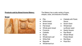 Products sold by Bread Aroma Bakery:
Bread
● Pita
● White bread
● Brown bread
● Flat bread
● Whole grain bread
● Focaccia
● Ciabatta
● Rustic
● Wholemeal Loaf
● White Roll
● Baguette
● Wholemeal bun
● Ciabatta with Pesto
Sauce
● Seven Grain
● Wholemeal
sunflower seed
● Seedy Square
● Rye Bread
● Whole Wheat
Potato Bread
● Red Bean
● Kaya Bun
The Bakery has a wide variety of types,
shapes, sizes, and textures of breads.
 