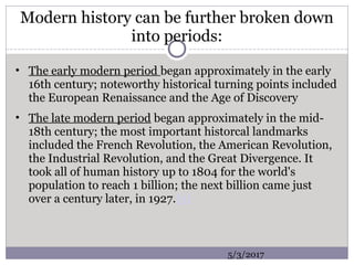 Modern history can be further broken down
into periods:
• The early modern period began approximately in the early
16th century; noteworthy historical turning points included
the European Renaissance and the Age of Discovery
• The late modern period began approximately in the mid-
18th century; the most important historcal landmarks
included the French Revolution, the American Revolution,
the Industrial Revolution, and the Great Divergence. It
took all of human history up to 1804 for the world's
population to reach 1 billion; the next billion came just
over a century later, in 1927.[5]
5/3/2017
 