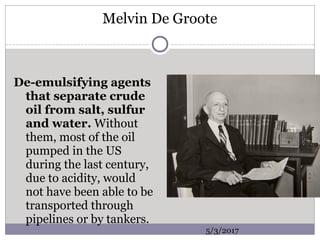 Melvin De Groote
De-emulsifying agents
that separate crude
oil from salt, sulfur
and water. Without
them, most of the oil
pumped in the US
during the last century,
due to acidity, would
not have been able to be
transported through
pipelines or by tankers.
5/3/2017
 