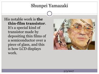 Shunpei Yamazaki
His notable work is the
thin-film transistor.
It's a special kind of
transistor made by
depositing thin films of
a semiconductor over a
piece of glass, and this
is how LCD displays
work.
5/3/2017
 
