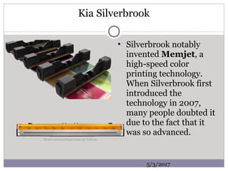 Kia Silverbrook
• Silverbrook notably
invented Memjet, a
high-speed color
printing technology.
When Silverbrook first
introduced the
technology in 2007,
many people doubted it
due to the fact that it
was so advanced.
5/3/2017
 