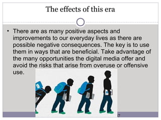 The effects of this era
• There are as many positive aspects and
improvements to our everyday lives as there are
possible negative consequences. The key is to use
them in ways that are beneficial. Take advantage of
the many opportunities the digital media offer and
avoid the risks that arise from overuse or offensive
use.
5/3/2017
 