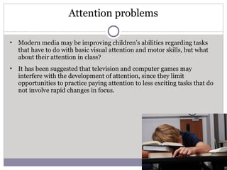 Attention problems
• Modern media may be improving children’s abilities regarding tasks
that have to do with basic visual attention and motor skills, but what
about their attention in class?
• It has been suggested that television and computer games may
interfere with the development of attention, since they limit
opportunities to practice paying attention to less exciting tasks that do
not involve rapid changes in focus.
5/3/2017
 
