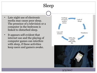 Sleep
• Late night use of electronic
media may cause poor sleep.
The presence of a television or a
computer in the bedroom is
linked to disturbed sleep.
• It appears self-evident that
internet use and the playing of
computer games can interfere
with sleep, if these activities
keep users and gamers awake.
5/3/2017
 