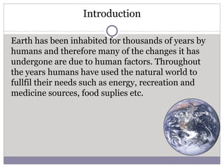 Introduction
Earth has been inhabited for thousands of years by
humans and therefore many of the changes it has
undergone are due to human factors. Throughout
the years humans have used the natural world to
fullfil their needs such as energy, recreation and
medicine sources, food suplies etc.
 