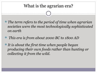 What is the agrarian era?
The term refers to the period of time when agrarian
societies were the most technologically sophisticated
on earth
 This era is from about 2000 BC to 1800 AD
It is about the first time when people began
producing their own foods rather than hunting or
collecting it from the wild.
 