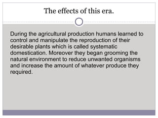 The effects of this era.
During the agricultural production humans learned to
control and manipulate the reproduction of their
desirable plants which is called systematic
domestication. Moreover they began grooming the
natural environment to reduce unwanted organisms
and increase the amount of whatever produce they
required.
 