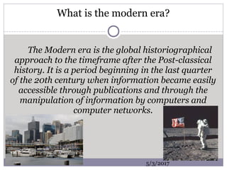 What is the modern era?
The Modern era is the global historiographical
approach to the timeframe after the Post-classical
history. It is a period beginning in the last quarter
of the 20th century when information became easily
accessible through publications and through the
manipulation of information by computers and
computer networks.
5/3/2017
 
