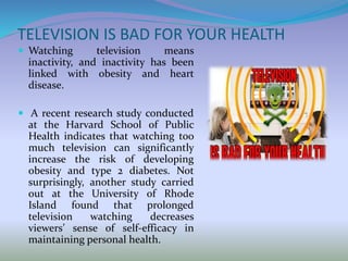 TELEVISION IS BAD FOR YOUR HEALTH
 Watching television means
inactivity, and inactivity has been
linked with obesity and heart
disease.
 A recent research study conducted
at the Harvard School of Public
Health indicates that watching too
much television can significantly
increase the risk of developing
obesity and type 2 diabetes. Not
surprisingly, another study carried
out at the University of Rhode
Island found that prolonged
television watching decreases
viewers’ sense of self-efficacy in
maintaining personal health.
 