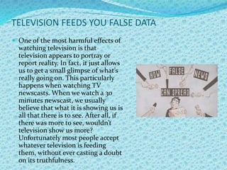 TELEVISION FEEDS YOU FALSE DATA
 One of the most harmful effects of
watching television is that
television appears to portray or
report reality. In fact, it just allows
us to get a small glimpse of what’s
really going on. This particularly
happens when watching TV
newscasts. When we watch a 30
minutes newscast, we usually
believe that what it is showing us is
all that there is to see. After all, if
there was more to see, wouldn’t
television show us more?
Unfortunately most people accept
whatever television is feeding
them, without ever casting a doubt
on its truthfulness.
 