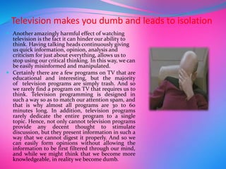 Television makes you dumb and leads to isolation
 Another amazingly harmful effect of watching
television is the fact it can hinder our ability to
think. Having talking heads continuously giving
us quick information, opinion, analysis and
criticism for just about everything, allows us to
stop using our critical thinking. In this way, we can
be easily misinformed and manipulated.
 Certainly there are a few programs on TV that are
educational and interesting, but the majority
of television programs are simply trash. And so
we rarely find a program on TV that requires us to
think. Television programming is designed in
such a way so as to match our attention spam, and
that is why almost all programs are 30 to 60
minutes long. In addition, television programs
rarely dedicate the entire program to a single
topic. Hence, not only cannot television programs
provide any decent thought to stimulate
discussion, but they present information in such a
way that we cannot digest it properly. And so we
can easily form opinions without allowing the
information to be first filtered through our mind,
and while we might think that we become more
knowledgeable, in reality we become dumb.
 