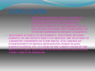 • TELEVISION HAS HUGE IMPACT ON SOCIETY.
TELEVISION HAS BOTH ADVANTAGES AND
DISADVANTAGES. IT IS AN AUDIO-VISUAL
ELECTRONIC DEVICE OF THE MODERN AGE. IT
HAS FILLED LIFE WITH A NEW CHARM THAT CAN
NEVER BE DISMISSED SUMMARILY AS HARMFUL.
 TELEVISION, IN ITSELF, IS NOT HARMFUL. TELEVISION BECOMES
HARMFUL TO THE SOCIETY WHEN IT IS MISUSED. THE TELEVISION IS
A DOMESTIC COMMODITY OF EVERY HOUSE. IT IS A SOURCE OF
ENTERTAINMENT IN HOTELS, RESTAURANTS, PUBLIC PLACES,
RAILWAY STATIONS, ETC. IT CATERS TO THE VARIOUS NEEDS OF THE
SOCIETY AT LARGE. TELEVISION HAS MULTIPLE CHANNELS AND HAS
A WIDE VARIETY OF PROGRAMS.
CONCLUSION
 