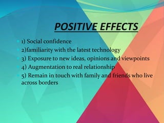 POSITIVE EFFECTS
 1) Social confidence
 2)familiarity with the latest technology
 3) Exposure to new ideas, opinions and viewpoints
 4) Augmentation to real relationship
 5) Remain in touch with family and friends who live
across borders
 