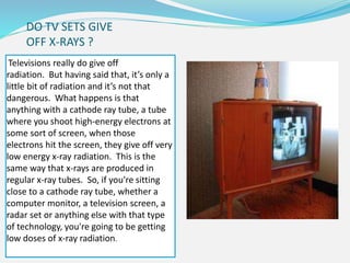 DO TV SETS GIVE
OFF X-RAYS ?
Televisions really do give off
radiation. But having said that, it’s only a
little bit of radiation and it’s not that
dangerous. What happens is that
anything with a cathode ray tube, a tube
where you shoot high-energy electrons at
some sort of screen, when those
electrons hit the screen, they give off very
low energy x-ray radiation. This is the
same way that x-rays are produced in
regular x-ray tubes. So, if you're sitting
close to a cathode ray tube, whether a
computer monitor, a television screen, a
radar set or anything else with that type
of technology, you're going to be getting
low doses of x-ray radiation.
 