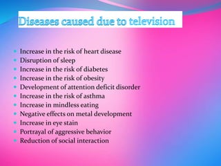  Increase in the risk of heart disease
 Disruption of sleep
 Increase in the risk of diabetes
 Increase in the risk of obesity
 Development of attention deficit disorder
 Increase in the risk of asthma
 Increase in mindless eating
 Negative effects on metal development
 Increase in eye stain
 Portrayal of aggressive behavior
 Reduction of social interaction
 