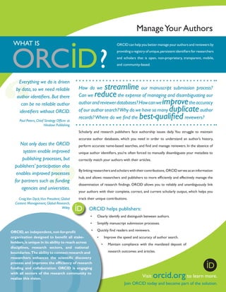Manage Your Authors
WHAT IS

ORCID can help you better manage your authors and reviewers by
providing a registry of unique, persistent identifiers for researchers
and scholars that is open, non-proprietary, transparent, mobile,
and community-based.

Everything we do is driven
by data, so we need reliable
author identifiers. But there
can be no reliable author
identifiers without ORCID.
Paul Peters, Chief Strategy Officer at
Hindawi Publishing

streamline
reduce

How do we
our manuscript submission process?
Can we
the expense of managing and disambiguating our
author and reviewer databases? How can we
the accuracy
of our author search? Why do we have so many
author
records? Where do we find the
reviewers?

improve
duplicate
best-qualified

Scholarly and research publishers face authorship issues daily. You struggle to maintain

Not only does the ORCID
system enable improved
publishing processes, but
publishers’ participation also
enables improved processes
for partners such as funding
agencies and universities.
Craig Van Dyck,Vice President, Global
Content Management, Global Research,
Wiley

accurate author databases, which you need in order to understand an author’s history,
perform accurate name-based searches, and find and manage reviewers. In the absence of
unique author identifiers, you’re often forced to manually disambiguate your metadata to
correctly match your authors with their articles.
By linking researchers and scholars with their contributions, ORCID serves as an information
hub, and allows researchers and publishers to more efficiently and effectively manage the
dissemination of research findings. ORCID allows you to reliably and unambiguously link
your authors with their complete, correct, and current scholarly output, which helps you
track their unique contributions.

	

ORCID helps publishers:
•	

Clearly identify and distinguish between authors.

•	

Simplify manuscript submission processes.

•	 Quickly find readers and reviewers.
ORCID, an independent­ not-for-profit
,
organization designed to benefit all stake•	 Improve the speed and accuracy of author search.
holders, is unique in its ability to reach across
•	 Maintain compliance with the mandated deposit of
disciplines, research sectors, and national
research outcomes and articles.
boundaries. The ability to connect research and
researchers enhances the scientific discovery
process and improves the efficiency of research
funding and collaboration. ORCID is engaging
with all sectors of the research community to
Visit
to
realize this vision.

orcid.org

learn more.

Join ORCID today and become part of the solution.

 