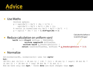    Use Maths
         Uniform sphere:
         p = sqrt(Rx^2 + Ry^2 +   (Rz + 1)^2) =
             sqrt(Rx^2 + Ry^2 +   Rz^2 + 2Rz + 1);
         R vector is normalized   so: Rx^2 + Ry^2 + Rz^2   = 1
         p = sqrt(2 * (Rz + 1))   = 1.414*sqrt(Rz + 1)

                                                                 Calculte this before it
                                                                 is send to the gpu!
   Reduce calculation on uniform vars!
        half4 main(float2 diffuse : TEXCOORD0,
                   uniform sampler2D diffuseTex,
                  uniform half4 g_OverbrightColor) {
                 return tex2D(diffuseTex, diffuse) * g_OverbrightColor * 3.0;
        }

   Normalize
dot(normalize(N), normalize(L)) uses two sqrts!
but:
(N/|N|) dot (L/|L|) = (N dot L) / (|N| * |L|) = (N dot L) / (sqrt( (N dot N) *
(L dot L) ) = (N dot L) * rsq( (N dot N) * (L dot L) )
Now we have only one sqrt – three dots are much cheaper than sqrt
 