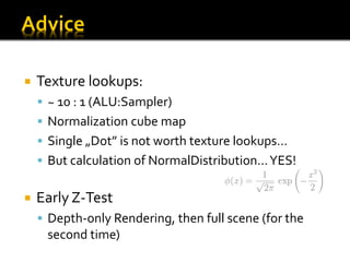    Texture lookups:
     ~ 10 : 1 (ALU:Sampler)
     Normalization cube map
     Single „Dot” is not worth texture lookups…
     But calculation of NormalDistribution… YES!


   Early Z-Test
     Depth-only Rendering, then full scene (for the
     second time)
 
