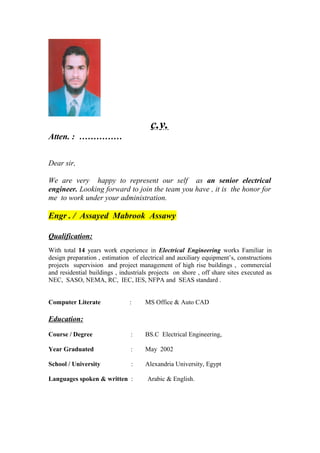 c.v.
Atten. : ……………
Dear sir,
We are very happy to represent our self as an senior electrical
engineer. Looking forward to join the team you have , it is the honor for
me to work under your administration.
Engr . / Assayed Mabrook Assawy
Qualification:
With total 14 years work experience in Electrical Engineering works Familiar in
design preparation , estimation of electrical and auxiliary equipment’s, constructions
projects supervision and project management of high rise buildings , commercial
and residential buildings , industrials projects on shore , off share sites executed as
NEC, SASO, NEMA, RC, IEC, IES, NFPA and SEAS standard .
Computer Literate : MS Office & Auto CAD
Education:
Course / Degree : BS.C Electrical Engineering,
Year Graduated : May 2002
School / University : Alexandria University, Egypt
Languages spoken & written : Arabic & English.
 