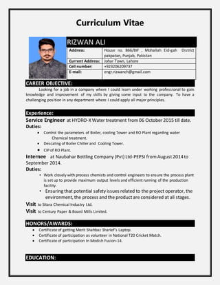 Curriculum Vitae
RIZWAN ALI
Address: House no. 866/BIF , Mohallah Eid-gah District
pakpatan, Punjab, Pakistan
Current Address: Johar Town, Lahore
Cell number: +923206209737
E-mail: engr.rizwanch@gmail.com
CAREER OBJECTIVE:
Looking for a job in a company where I could learn under working professional to gain
knowledge and improvement of my skills by giving some input to the company. To have a
challenging position in any department where I could apply all major principles.
Experience:
Service Engineer at HYDRO-X Water treatment from06 October 2015 till date.
Duties:
 Control the parameters of Boiler, cooling Tower and RO Plant regarding water
Chemical treatment.
 Descaling of Boiler Chiller and Cooling Tower.
 CIP of RO Plant.
Internee at Naubahar Bottling Company (Pvt) Ltd-PEPSI fromAugust2014to
September 2014.
Duties:
• Work closely with process chemists and control engineers to ensure the process plant
is set up to provide maximum output levels and efficient running of the production
facility.
• Ensuring that potential safety issues related to the project operator, the
environment, the process and the productare considered at all stages.
Visit to Sitara Chemical Industry Ltd.
Visit to Century Paper & Board Mills Limited.
HONORS/AWARDS:
 Certificate of getting Merit Shahbaz Sharief’s Laptop.
 Certificate of participation as volunteer in National T20 Cricket Match.
 Certificate of participation In Modish Fusion-14.
EDUCATION:
 