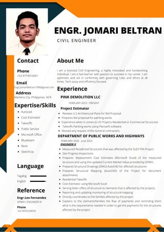 Tagalog
English
ENGR. JOMARI BELTRAN
CIVIL ENGINEER
Contact About Me
Experience
Expertise/Skills
Language
Reference
Phone
Email
Address
+63 9774910041
i am a licensed Civil Engineering, a highly motivated and hardworking
individual. I am a fast learner with passion to succeed in my career. I am
optimistic and act in conformity with governing rules and ethics at all
times. Tech savvy and efficiency focused.
Measured Residential Structures that was affected by the SLEX TR4 Project 
Site Progress Inspections 
Prepares Replacement Cost Estimates (Microsoft Excel) of the measured
structure and using the updated Current Market Value provided by DPWH. 
Prepares Structural Drawings (DWG) AutoCAD for affected structures 
Prepares Structural Mapping (AutoCAD) of the Project for document
attachments
Residential Takeoffs
Cost Estimator using Microsoft Excel 
Serving letter offers of structure to claimants that is affected by the projects. 
Reporting and updating monitoring of structural mapping 
Directly coordinates to the families affected by the project 
Explains to the claimants/families the flow of payments and reminding them
what is the requirements needed in order to get the payments for the structures
affected by the project
Engr.Lex Fernandez
DEPARTMENT OF PUBLIC WORKS AND HIGHWAYS
DPWH / ENGINEER III
ENGINEER II
Autocad
Cost Estimator
Takeoffs
Public Service
Microsoft Office
Bluebeam
Revit
SketchUp
Engr.JomariBeltran1996@gmail.com
Marikina City, Philippines. NCR
Phone
+63 9059530650
FEBRUARY 2020 - June 2023
Reviews U.S Architectural Plans for Bid Proposal
Prepares Bid proposal for painting works.
Experience when it comes to US Projects Residential or Commercial Structures
Takeoffs Painting works using Planswift software.
Revised any request of the General contractors.
Project Estimator
PINK DEMOLITION LLC
FEBRUARY 2023 - PRESENT
 