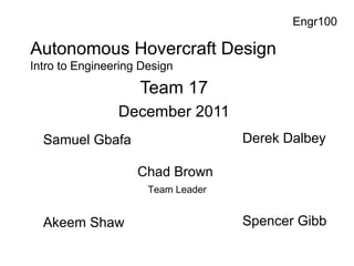 Autonomous Hovercraft Design
Team 17
December 2011
Engr100
Samuel Gbafa
Akeem Shaw
Chad Brown
Team Leader
Derek Dalbey
Spencer Gibb
Intro to Engineering Design
 