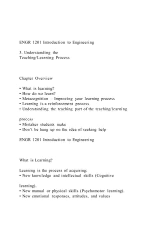 ENGR 1201 Introduction to Engineering
3. Understanding the
Teaching/Learning Process
Chapter Overview
• What is learning?
• How do we learn?
• Metacognition – Improving your learning process
• Learning is a reinforcement process
• Understanding the teaching part of the teaching/learning
process
• Mistakes students make
• Don’t be hung up on the idea of seeking help
ENGR 1201 Introduction to Engineering
What is Learning?
Learning is the process of acquiring:
• New knowledge and intellectual skills (Cognitive
learning).
• New manual or physical skills (Psychomotor learning).
• New emotional responses, attitudes, and values
 