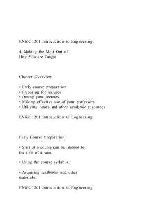 ENGR 1201 Introduction to Engineering
4. Making the Most Out of
How You are Taught
Chapter Overview
• Early course preparation
• Preparing for lectures
• During your lectures
• Making effective use of your professors
• Utilizing tutors and other academic resources
ENGR 1201 Introduction to Engineering
Early Course Preparation
• Start of a course can be likened to
the start of a race.
• Using the course syllabus.
• Acquiring textbooks and other
materials.
ENGR 1201 Introduction to Engineering
 