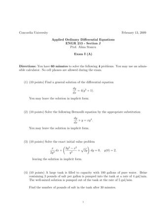 Concordia University                                                             February 13, 2009

                        Applied Ordinary Diﬀerential Equations
                                ENGR 213 - Section J
                                   Prof. Alina Stancu

                                         Exam I (A)


Directions: You have 60 minutes to solve the following 4 problems. You may use an admis-
sible calculator. No cell phones are allowed during the exam.


   (1) (10 points) Find a general solution of the diﬀerential equation
                                        dy
                                           = 4(y 2 + 1).
                                        dx
      You may leave the solution in implicit form.



   (2) (10 points) Solve the following Bernoulli equation by the appropriate substitution
                                         dy
                                            + y = xy 4 .
                                         dx
      You may leave the solution in implicit form.



   (3) (10 points) Solve the exact initial value problem

                        x          3y 2 − x2
                            dx +             +        2y   dy = 0,   y(0) = 2,
                       2y 4            y5

         leaving the solution in implicit form.



   (4) (10 points) A large tank is ﬁlled to capacity with 100 gallons of pure water. Brine
       containing 3 pounds of salt per gallon is pumped into the tank at a rate of 4 gal/min.
       The well-mixed solution is pumped out of the tank at the rate of 5 gal/min.

      Find the number of pounds of salt in the tank after 30 minutes.



                                                  1
 