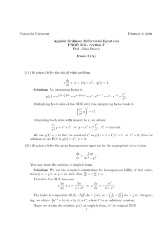 Concordia University                                                                       February 9, 2010

                        Applied Ordinary Diﬀerential Equations
                                ENGR 213 - Section F
                                   Prof. Alina Stancu

                                          Exam I (A)




   (1) (10 points) Solve the initial value problem

                              dy
                               x + (x − 4)y = x5 , y(1) = 1.
                              dx
         Solution: An integrating factor is
                                                                             ex
                  µ(x) = e (1− x ) dx = ex−4 ln |x| = ex · eln x = ex · x−4 = 4 .
                               4                                −4

                                                                             x
         Multiplying both sides of the ODE with this integrating factor leads to
                                           ex
                                              y        = ex .
                                           x4
         Integrating both sides with respect to x, we obtain
                       ex                        x4
                          y = ex + C ⇒ y = x4 + C x , C = constant.
                       x4                        e
        We use y(1) = 1 to ﬁnd the constant C as y(1) = 1 + C/e = 1 ⇒ C = 0, thus the
      solution to the IVP is y(x) = x4 , x > 0.

   (2) (10 points) Solve the given homogeneous equation by the appropriate substitution

                                         dy    3xy
                                            = 2       .
                                         dx  3x + y 2

      You may leave the solution in implicit form.
        Solution: We use the standard substitution for homogeneous ODEs of ﬁrst order,
                                          dy
      namely u = y/x or y = ux and, thus, dx = x du + u.
                                                 dx
         Therefore the ODE becomes
                           du        3u       du      u3
                         x    +u=         ⇒ x    =−        .
                           dx      3 + u2     dx    3 + u2
                                               2                                    u2
         The latter is a separable ODE − 3+u du =
                                          u3
                                                           1
                                                           x
                                                                dx, or −   3
                                                                           u3
                                                                                +   u3
                                                                                         du =   1
                                                                                                x
                                                                                                    dx. Integrat-
      ing, we obtain 3 u−2 − ln |u| = ln |x| + C, where C is an arbitrary constant.
                     2
         Hence we obtain the solution y(x), in implicit form, of the original ODE
                                                   1
 