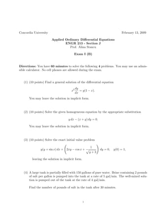 Concordia University                                                         February 13, 2009

                       Applied Ordinary Diﬀerential Equations
                               ENGR 213 - Section J
                                  Prof. Alina Stancu

                                        Exam I (B)


Directions: You have 60 minutes to solve the following 4 problems. You may use an admis-
sible calculator. No cell phones are allowed during the exam.


   (1) (10 points) Find a general solution of the diﬀerential equation
                                           dy
                                      x2      = y(1 − x).
                                           dx
      You may leave the solution in implicit form.



   (2) (10 points) Solve the given homogeneous equation by the appropriate substitution

                                    y dx − (x + y) dy = 0.

      You may leave the solution in implicit form.



   (3) (10 points) Solve the exact initial value problem

                                                      1
               y(y + sin x) dx +   2xy − cos x +             dy = 0,   y(0) = 1,
                                                      y+3

         leaving the solution in implicit form.



   (4) A large tank is partially ﬁlled with 150 gallons of pure water. Brine containing 2 pounds
       of salt per gallon is pumped into the tank at a rate of 5 gal/min. The well-mixed solu-
       tion is pumped out of the tank at the rate of 4 gal/min.

      Find the number of pounds of salt in the tank after 30 minutes.



                                                  1
 