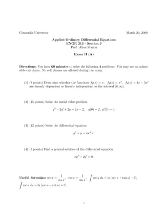 Concordia University                                                                March 20, 2009

                         Applied Ordinary Diﬀerential Equations
                                 ENGR 213 - Section J
                                    Prof. Alina Stancu

                                         Exam II (A)


Directions: You have 60 minutes to solve the following 4 problems. You may use an admis-
sible calculator. No cell phones are allowed during the exam.


   (1) (8 points) Determine whether the functions f1 (x) = x, f2 (x) = x2 , f3 (x) = 4x − 3x2
       are linearly dependent or linearly independent on the interval (0, ∞).



   (2) (15 points) Solve the initial value problem

                         y − 2y + 2y = 2x − 2,         y(0) = 2, y (0) = 0.




   (3) (12 points) Solve the diﬀerential equation

                                         y + y = csc2 x.




   (4) (5 points) Find a general solution of the diﬀerential equation

                                          xy + 2y = 0.




                               1               1
Useful Formulas: sec x =           , csc x =       ,      sec u du = ln | sec u + tan u| + C,
                             cos x           sin x
  csc u du = ln | csc u − cot u| + C.




                                                 1
 