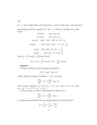 and

y = [−4Ax2 +4(2C−B)x+4D+2A] cos 2x+[−4Cx2 −4(D+2A)x−4B+2C] sin 2x

and plugging into the equation y + 4y = −x sin 2x, we identify the coeﬃ-
cients:
                       x2 cos 2x : − 4A + 4A = 0
                           x2 sin 2x :    − 4C + 4C = 0
                 x cos 2x : 4(2C − B) + 4B = 0 → C = 0
                                                            1
              x sin 2x :      − 4(D + 2A) + 4D = −1 → A =
                                                            8
                                                        1
                    cos 2x : 4D + 2A = 0 → D = −
                                                       16
                    sin 2x :        − 4B + 2C = 0 → B = 0
Thus yp = 1 x2 cos 2x −
          8
                           1 2
                           16
                              x   sin 2x, and

                           1                    1
               y(x) = (c1 + x2 ) cos 2x + (c2 − x2 ) sin 2x
                           8                   16
   BONUS
   i) Find a solution to the homogeneous equation

                               x2 y + 4xy + 2y = 0

which, using the change of variables z = ln x, becomes

                            d2 y          dy
                               2
                                 + (4 − 1) + 2y = 0
                            dz            dz
with auxiliary equation λ2 + 3λ + 2 = 0 ↔ (λ + 1)(λ + 2) = 0. Thus
yh = c1 e−z + c2 e−2z = c1 x−1 + c2 x−2 .
   ii) We can now use either undetermined coeﬃcients for

                            d2 y          dy
                               2
                                 + (4 − 1) + 2y = z,
                            dz            dz
or variation of parameters for the original equation in standard form
                                 4    2   ln x
                              y + y + 2y = 2 .
                                 x   x     x
                                           3
 