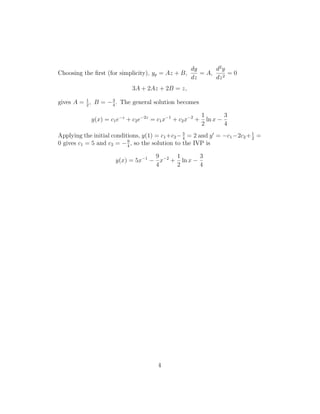 dy      d2 y
Choosing the ﬁrst (for simplicity), yp = Az + B,      = A,      =0
                                                   dz      dz 2
                            3A + 2Az + 2B = z,

gives A = 2 , B = − 3 . The general solution becomes
          1
                    4

                                                          1        3
            y(x) = c1 e−z + c2 e−2z = c1 x−1 + c2 x−2 +     ln x −
                                                          2        4
Applying the initial conditions, y(1) = c1 +c2 − 3 = 2 and y = −c1 −2c2 + 2 =
                                                 4
                                                                          1
                           9
0 gives c1 = 5 and c2 = − 4 , so the solution to the IVP is

                                  9     1       3
                     y(x) = 5x−1 − x−2 + ln x −
                                  4     2       4




                                      4
 
