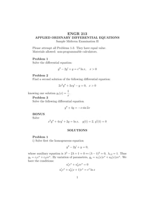 ENGR 213
     APPLIED ORDINARY DIFFERENTIAL EQUATIONS
               Sample Midterm Examination II

   Please attempt all Problems 1-3. They have equal value.
   Materials allowed: non-programmable calculators.

   Problem 1
   Solve the diﬀerential equation:

                        y − 2y + y = ex ln x,     x>0

   Problem 2
   Find a second solution of the following diﬀerential equation:

                        2x2 y + 3xy − y = 0, x > 0
                              1
knowing one solution y1 (x) = .
                              x
   Problem 3
   Solve the following diﬀerential equation

                             y + 4y = −x sin 2x

   BONUS
   Solve
                x2 y + 4xy + 2y = ln x,     y(1) = 2, y (1) = 0

                               SOLUTIONS

   Problem 1
   i) Solve ﬁrst the homogeneous equation

                               y − 2y + y = 0,

whose auxiliary equation is λ2 − 2λ + 1 = 0 ↔ (λ − 1)2 = 0, λ1,2 = 1. Thus
yh = c1 ex + c2 xex . By variation of parameters, yp = u1 (x)ex + u2 (x)xex . We
have the conditions:
                                u1 ex + u2 xex = 0
                         u1 ex + u2 (x + 1)ex = ex ln x

                                       1
 