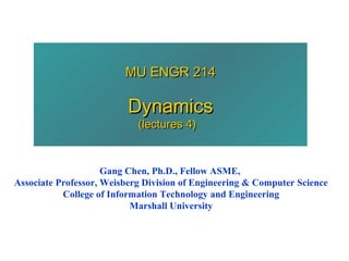 MU ENGR 214

                          Dynamics
                            (lectures 4)


                     Gang Chen, Ph.D., Fellow ASME,
Associate Professor, Weisberg Division of Engineering & Computer Science
           College of Information Technology and Engineering
                           Marshall University
 