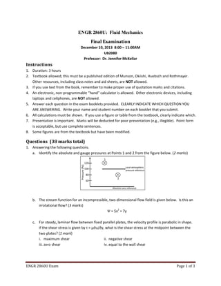ENGR 2860U Exam Page 1 of 3
ENGR 2860U: Fluid Mechanics
Final Examination
December 10, 2013 8:00 – 11:00AM
UB2080
Professor: Dr. Jennifer McKellar
Instructions
1. Duration: 3 hours
2. Textbook allowed; this must be a published edition of Munson, Okiishi, Huebsch and Rothmayer.
Other resources, including class notes and aid sheets, are NOT allowed.
3. If you use text from the book, remember to make proper use of quotation marks and citations.
4. An electronic, non-programmable “hand” calculator is allowed. Other electronic devices, including
laptops and cellphones, are NOT allowed.
5. Answer each question in the exam booklets provided. CLEARLY INDICATE WHICH QUESTION YOU
ARE ANSWERING. Write your name and student number on each booklet that you submit.
6. All calculations must be shown. If you use a figure or table from the textbook, clearly indicate which.
7. Presentation is important. Marks will be deducted for poor presentation (e.g., illegible). Point form
is acceptable, but use complete sentences.
8. Some figures are from the textbook but have been modified.
Questions (38 marks total)
1. Answering the following questions.
a. Identify the absolute and gauge pressures at Points 1 and 2 from the figure below. (2 marks)
b. The stream function for an incompressible, two-dimensional flow field is given below. Is this an
irrotational flow? (3 marks)
Ψ = 5x2
+ 7y
c. For steady, laminar flow between fixed parallel plates, the velocity profile is parabolic in shape.
If the shear stress is given by τ = μ∂u/∂y, what is the shear stress at the midpoint between the
two plates? (1 mark)
i. maximum shear ii. negative shear
iii. zero shear iv. equal to the wall shear
Pressure(Pa)
120
100
80
60
Local atmospheric
pressure reference
Absolute zero reference
2
1
 