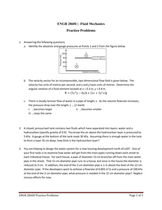 ENGR 2860U Practice Problems Page 1 of 3
ENGR 2860U: Fluid Mechanics
Practice Problems
1. Answering the following questions.
a. Identify the absolute and gauge pressures at Points 1 and 2 from the figure below.
b. The velocity vector for an incompressible, two-dimensional flow field is given below. The
velocity has units of metres per second, and x and y have units of metres. Determine the
angular rotation of a fluid element located at x = 0.3 m, y = 0.4 m.
= 5 − 8 ̂ + 2 + 3 ̂
c. There is steady laminar flow of water in a pipe of length, L. As the volume flowrate increases,
the pressure drop over the length, L … (1 mark)
i. …becomes larger ii. …becomes smaller
iii. …stays the same
2. A closed, pressurised tank contains two fluids which have separated into layers: water and a
hydrocarbon (specific gravity of 0.9). You know the air above the hydrocarbon layer is pressured to
5 kPa. A gauge at the bottom of the tank reads 30 kPa. Assuming there is enough water in the tank
to form a layer 35 cm deep, how thick is the hydrocarbon layer?
3. You are helping to design the water system for a new housing development north of UOIT. One of
your first tasks is to examine how water will get from the main pipes running down each street to
each individual house. For each house, a pipe of diameter 15 cm branches off from the main water
pipe in the street. That 15 cm-diameter pipe runs to a house, but once in the house the diameter is
reduced to 3 cm. In addition, the end of the 3 cm-diameter pipe is 1 m above the level of the 15 cm-
diameter pipe. If the developers want to achieve a flowrate of 0.003 m3
/s and a pressure of 100 kPa
at the end of the 3 cm-diameter pipe, what pressure is needed in the 15 cm-diameter pipe? Neglect
viscous effects for now.
Pressure(Pa)
100
90
80
70
Local atmospheric
pressure reference
Absolute zero reference
2
1
 