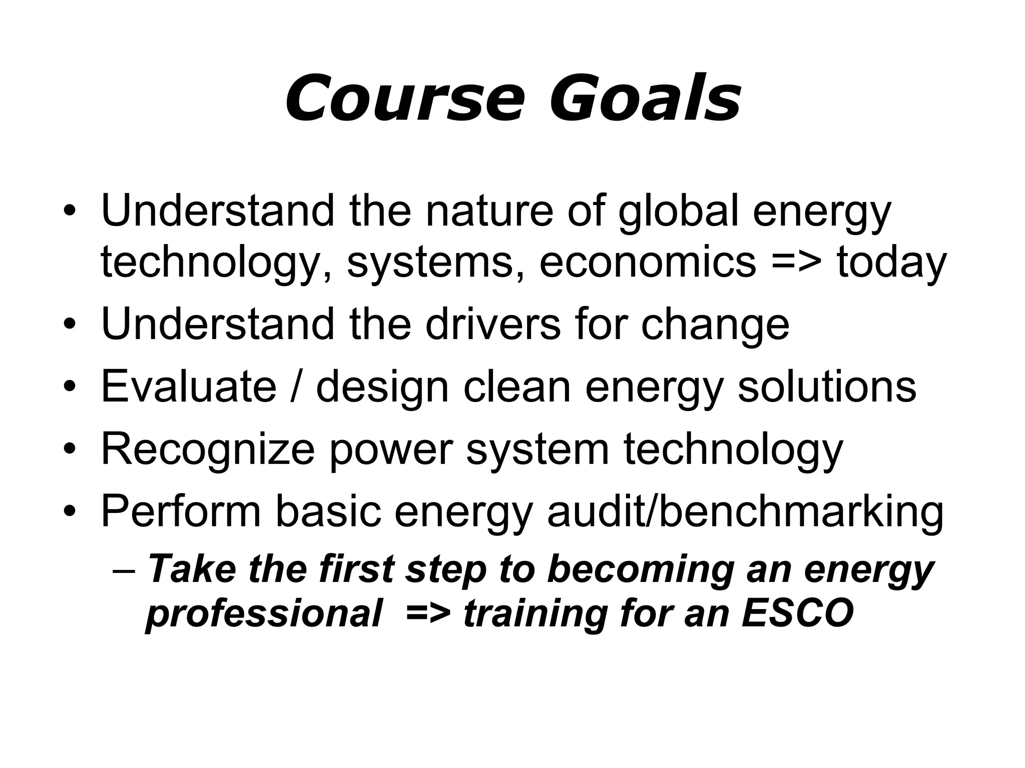Course Goals Understand the nature of global energy technology, systems, economics => today Understand the drivers for change Evaluate / design clean energy solutions Recognize power system technology Perform basic energy audit/benchmarking Take the first step to becoming an energy professional  => training for an ESCO 