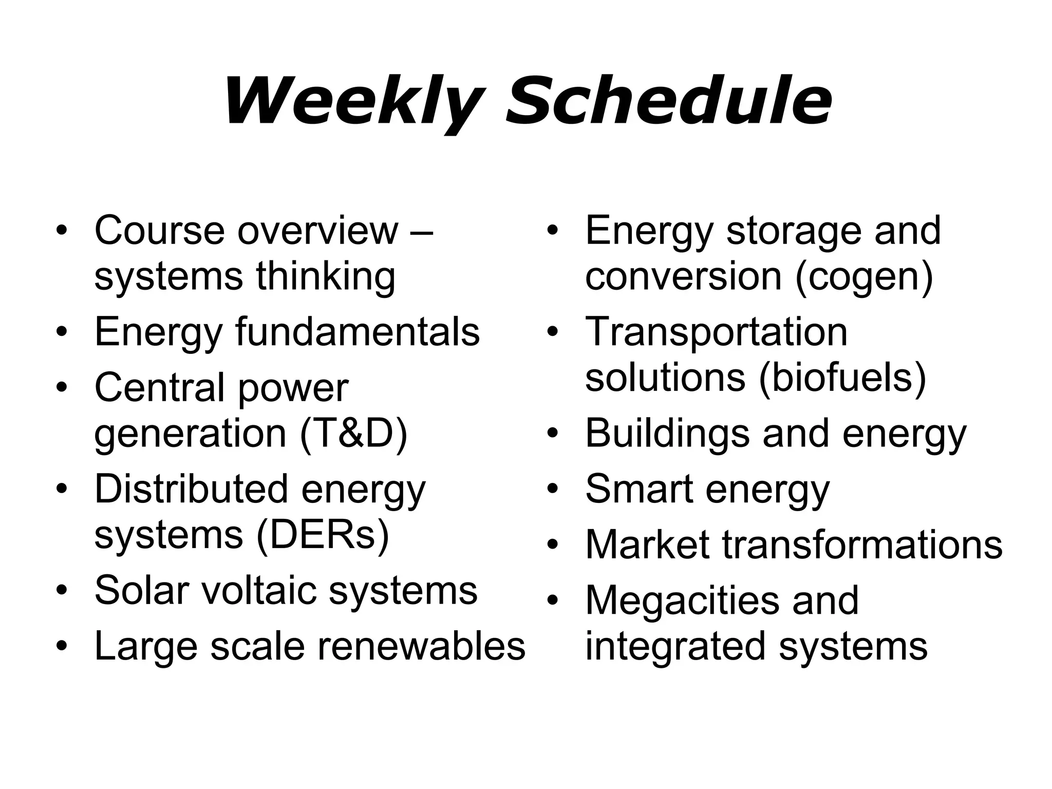 Weekly Schedule Course overview – systems thinking Energy fundamentals Central power generation (T&D) Distributed energy systems (DERs) Solar voltaic systems Large scale renewables Energy storage and conversion (cogen) Transportation solutions (biofuels) Buildings and energy Smart energy Market transformations Megacities and integrated systems 