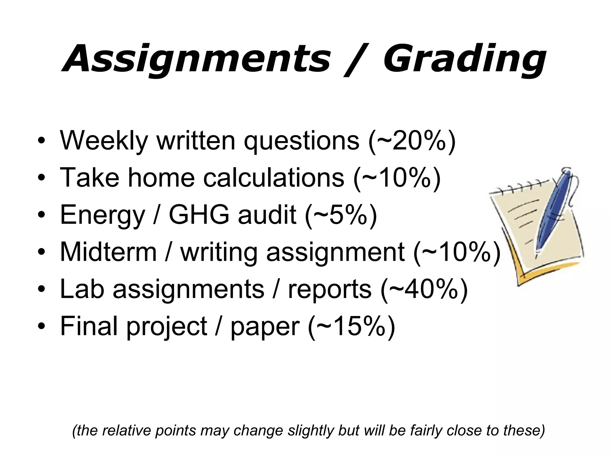 Assignments / Grading Weekly written questions (~20%) Take home calculations (~10%) Energy / GHG audit (~5%) Midterm / writing assignment (~10%) Lab assignments / reports (~40%) Final project / paper (~15%) (the relative points may change slightly but will be fairly close to these) 