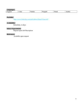 Languages:
English Urdu Pashto Punjabi Hindi Arabic
Portfolio:
http://www.linkedin.com/pub/abbas-khan/83/aaa/a42
Availability:
Immediate, in days
Salary Expectations:
Depend upon Job Description
References:
Available upon request
5
 