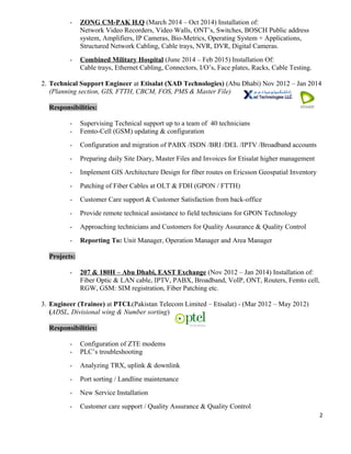 - ZONG CM-PAK H.Q (March 2014 – Oct 2014) Installation of:
Network Video Recorders, Video Walls, ONT’s, Switches, BOSCH Public address
system, Amplifiers, IP Cameras, Bio-Metrics, Operating System + Applications,
Structured Network Cabling, Cable trays, NVR, DVR, Digital Cameras.
- Combined Military Hospital (June 2014 – Feb 2015) Installation Of:
Cable trays, Ethernet Cabling, Connectors, I/O’s, Face plates, Racks, Cable Testing.
2. Technical Support Engineer at Etisalat (XAD Technologies) (Abu Dhabi) Nov 2012 – Jan 2014
(Planning section, GIS, FTTH, CBCM, FOS, PMS & Master File)
Responsibilities:
- Supervising Technical support up to a team of 40 technicians
- Femto-Cell (GSM) updating & configuration
- Configuration and migration of PABX /ISDN /BRI /DEL /IPTV /Broadband accounts
- Preparing daily Site Diary, Master Files and Invoices for Etisalat higher management
- Implement GIS Architecture Design for fiber routes on Ericsson Geospatial Inventory
- Patching of Fiber Cables at OLT & FDH (GPON / FTTH)
- Customer Care support & Customer Satisfaction from back-office
- Provide remote technical assistance to field technicians for GPON Technology
- Approaching technicians and Customers for Quality Assurance & Quality Control
- Reporting To: Unit Manager, Operation Manager and Area Manager
Projects:
- 207 & 180H – Abu Dhabi, EAST Exchange (Nov 2012 – Jan 2014) Installation of:
Fiber Optic & LAN cable, IPTV, PABX, Broadband, VoIP, ONT, Routers, Femto cell,
RGW, GSM: SIM registration, Fiber Patching etc.
3. Engineer (Trainee) at PTCL(Pakistan Telecom Limited – Etisalat) - (Mar 2012 – May 2012)
(ADSL, Divisional wing & Number sorting)
Responsibilities:
- Configuration of ZTE modems
- PLC’s troubleshooting
- Analyzing TRX, uplink & downlink
- Port sorting / Landline maintenance
- New Service Installation
- Customer care support / Quality Assurance & Quality Control
2
 