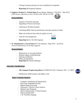 - Visiting Customer premises for new installation & complaints
- Reporting To: Regional Engineer
4. Engineer (Trainee) at Tarbela Dam (Power Station, Pakistan) - (Feb 2012 – Mar 2012)
(P&I Section, Operation section, SCADA, RTU-400 & F.E-200)
Responsibilities:
- Analysis of SCADA terminals
- Upgrading of Sensors and relays
- Analyzing of all Dam terminals
- Calculating RPM, Step Up transformers and other statistics of Dam
- Make sure technical team safety & quality of work
- Tools & Cost management
- Reporting To: Sr. SCADA Engineer
5. IT Administrator at Invest Point PVT Ltd, Pakistan - (May 2010 – Jan 2012)
(Network Maintenance & Desktop Support)
Responsibilities:
- Maintenance of network problems
- Desktop support troubleshooting
- Software installation
- Office documentation
- Reporting To: General Manager
Education / Qualification:
- BS Computer Engineering (Hon’s), COMSATS II & T, Pakistan, 2012 - (1st
DIV)
- CCNA from AIMS Institute Abu Dhabi, UAE
Major Academic Subjects:
- Computer Architecture & Organization
- Real-Time Embedded Systems
- Digital Image Processing
- Electronics / Electric Circuit Analysis
- Digital Logic Designing
- Data Communication / Control Systems
- Microcontroller 8051
- C & Assembly language
3
 