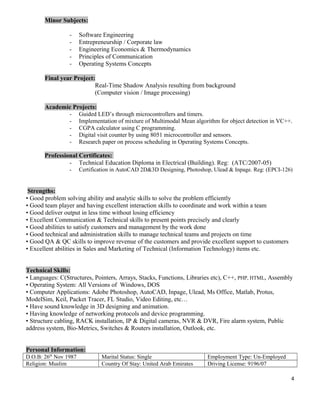 Minor Subjects:
- Software Engineering
- Entrepreneurship / Corporate law
- Engineering Economics & Thermodynamics
- Principles of Communication
- Operating Systems Concepts
Final year Project:
Real-Time Shadow Analysis resulting from background
(Computer vision / Image processing)
Academic Projects:
- Guided LED’s through microcontrollers and timers.
- Implementation of mixture of Multimodal Mean algorithm for object detection in VC++.
- CGPA calculator using C programming.
- Digital visit counter by using 8051 microcontroller and sensors.
- Research paper on process scheduling in Operating Systems Concepts.
Professional Certificates:
- Technical Education Diploma in Electrical (Building). Reg: (ATC/2007-05)
- Certification in AutoCAD 2D&3D Designing, Photoshop, Ulead & Inpage. Reg: (EPCI-126)
Strengths:
• Good problem solving ability and analytic skills to solve the problem efficiently
• Good team player and having excellent interaction skills to coordinate and work within a team
• Good deliver output in less time without losing efficiency
• Excellent Communication & Technical skills to present points precisely and clearly
• Good abilities to satisfy customers and management by the work done
• Good technical and administration skills to manage technical teams and projects on time
• Good QA & QC skills to improve revenue of the customers and provide excellent support to customers
• Excellent abilities in Sales and Marketing of Technical (Information Technology) items etc.
Technical Skills:
• Languages: C(Structures, Pointers, Arrays, Stacks, Functions, Libraries etc), C++, PHP, HTML, Assembly
• Operating System: All Versions of Windows, DOS
• Computer Applications: Adobe Photoshop, AutoCAD, Inpage, Ulead, Ms Office, Matlab, Protus,
ModelSim, Keil, Packet Tracer, FL Studio, Video Editing, etc…
• Have sound knowledge in 3D designing and animation.
• Having knowledge of networking protocols and device programming.
• Structure cabling, RACK installation, IP & Digital cameras, NVR & DVR, Fire alarm system, Public
address system, Bio-Metrics, Switches & Routers installation, Outlook, etc.
Personal Information:
D.O.B: 26th
Nov 1987 Marital Status: Single Employment Type: Un-Employed
Religion: Muslim Country Of Stay: United Arab Emirates Driving License: 9196/07
4
 