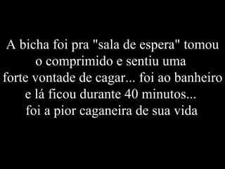 A bicha foi pra "sala de espera" tomou o comprimido e sentiu uma  forte vontade de cagar... foi ao banheiro e lá ficou durante 40 minutos...  foi a pior caganeira de sua vida . 