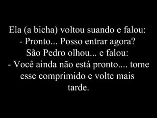 Ela (a bicha) voltou suando e falou:  - Pronto... Posso entrar agora?  São Pedro olhou... e falou:  - Você ainda não está pronto.... tome esse comprimido e volte mais  tarde. 