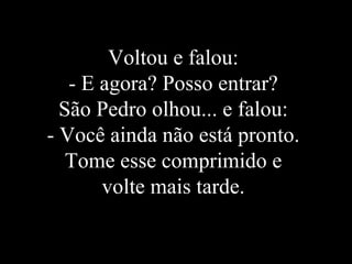 Voltou e falou:  - E agora? Posso entrar?  São Pedro olhou... e falou:  - Você ainda não está pronto.  Tome esse comprimido e  volte mais tarde.  