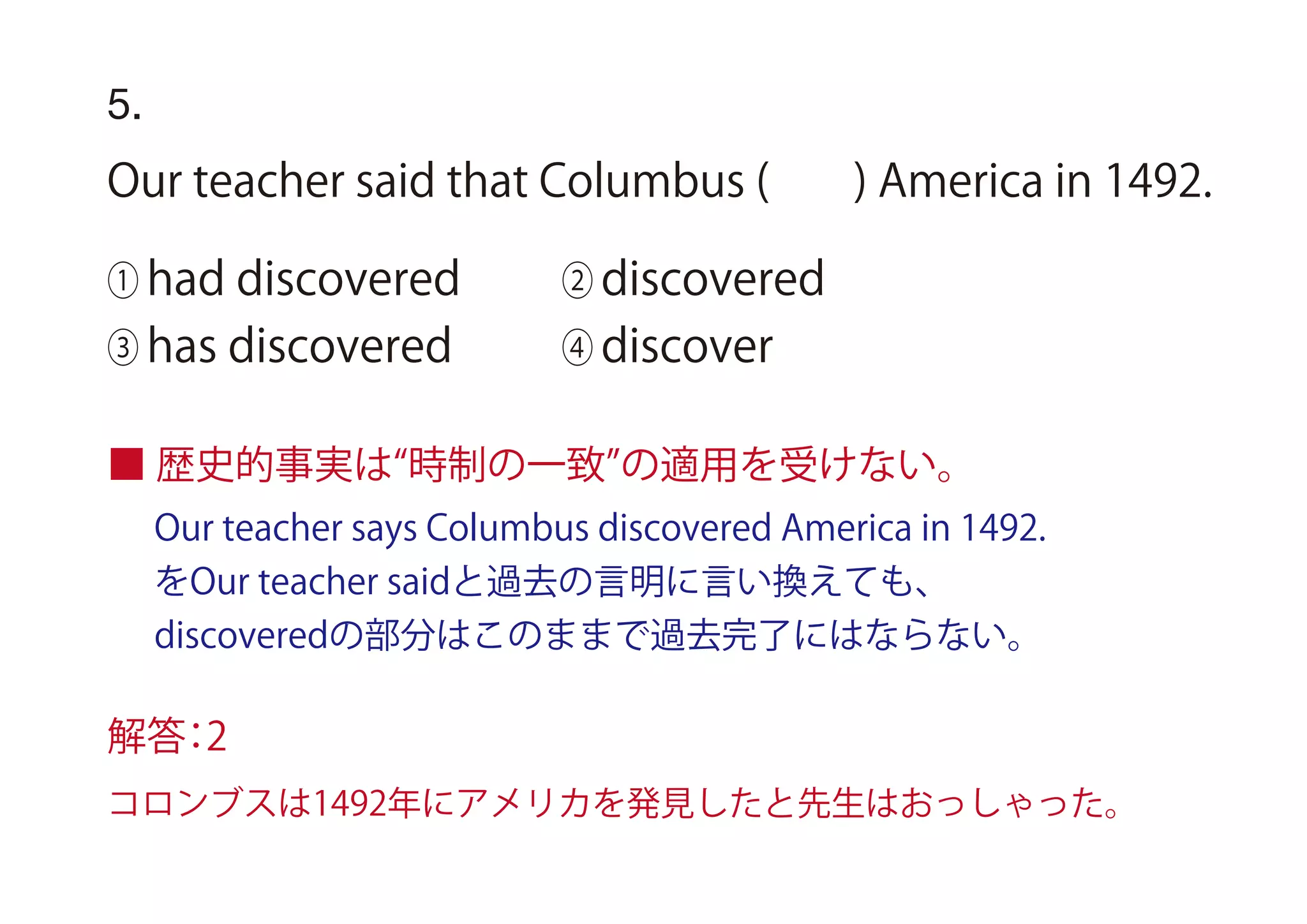 ■ 歴史的事実は 時制の一致 の適用を受けない。
Our teacher says Columbus discovered America in 1492.
をOur teacher saidと過去の言明に言い換えても、
discoveredの部分はこのままで過去完了にはならない。
5.
Our teacher said that Columbus ( ) America in 1492.
① had discovered ② discovered
③ has discovered ④ discover
解答：2
コロンブスは1492年にアメリカを発見したと先生はおっしゃった。
 